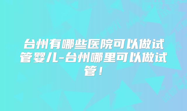 台州有哪些医院可以做试管婴儿-台州哪里可以做试管！