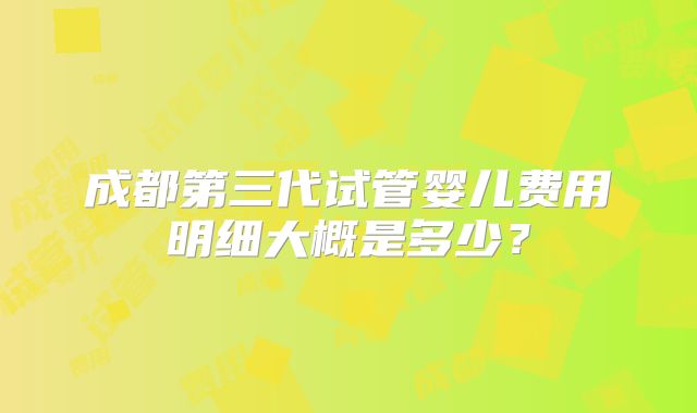 成都第三代试管婴儿费用明细大概是多少？