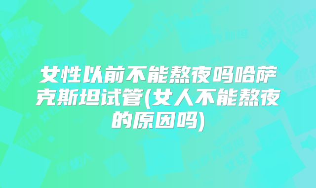 女性以前不能熬夜吗哈萨克斯坦试管(女人不能熬夜的原因吗)