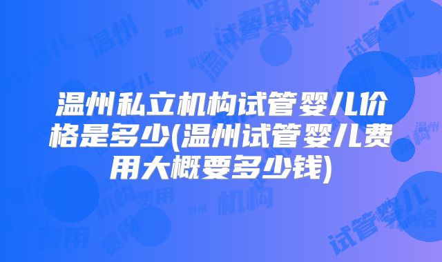 温州私立机构试管婴儿价格是多少(温州试管婴儿费用大概要多少钱)