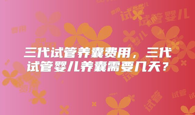 三代试管养囊费用,三代试管婴儿养囊需要几天?