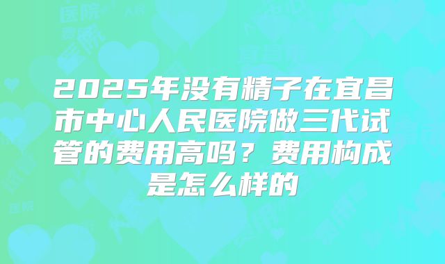 2025年没有精子在宜昌市中心人民医院做三代试管的费用高吗？费用构成是怎么样的