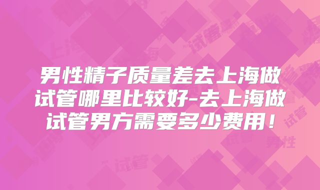 男性精子质量差去上海做试管哪里比较好-去上海做试管男方需要多少费用！