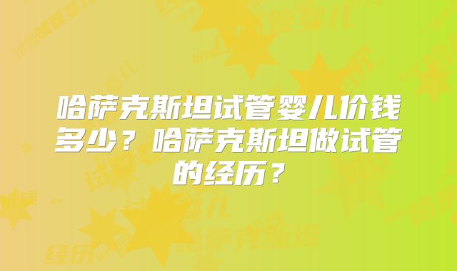 哈萨克斯坦试管婴儿价钱多少？哈萨克斯坦做试管的经历？
