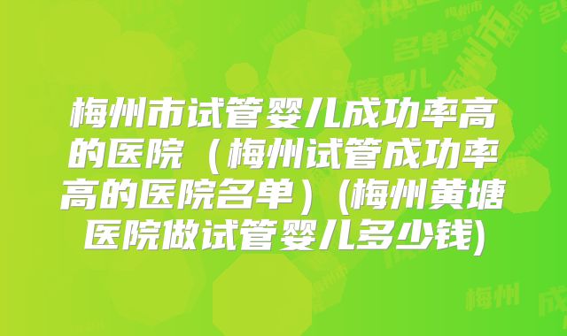 梅州市试管婴儿成功率高的医院（梅州试管成功率高的医院名单）(梅州黄塘医院做试管婴儿多少钱)
