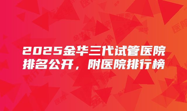 2025金华三代试管医院排名公开，附医院排行榜