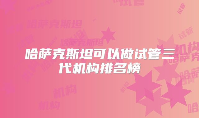 哈萨克斯坦可以做试管三代机构排名榜