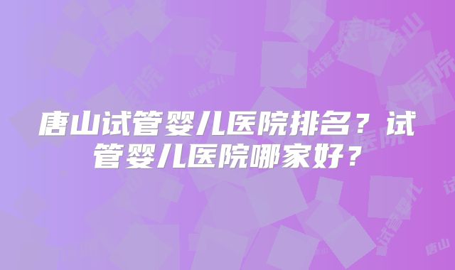 唐山试管婴儿医院排名？试管婴儿医院哪家好？