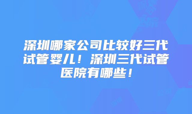 深圳哪家公司比较好三代试管婴儿!深圳三代试管医院有哪些!