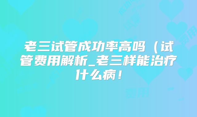 老三试管成功率高吗（试管费用解析_老三样能治疗什么病！