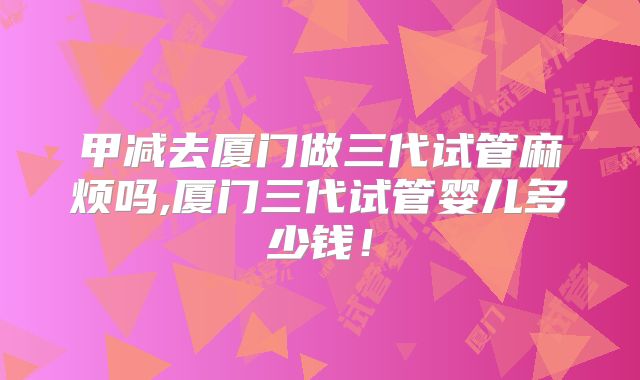 甲减去厦门做三代试管麻烦吗,厦门三代试管婴儿多少钱！