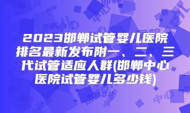 2023邯郸试管婴儿医院排名最新发布附一、二、三代试管适应人群(邯郸中心医院试管婴儿多少钱)
