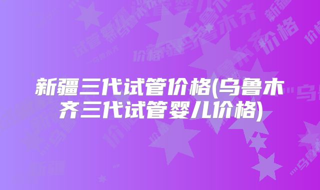新疆三代试管价格(乌鲁木齐三代试管婴儿价格)