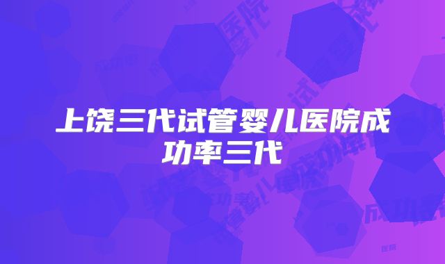 上饶三代试管婴儿医院成功率三代