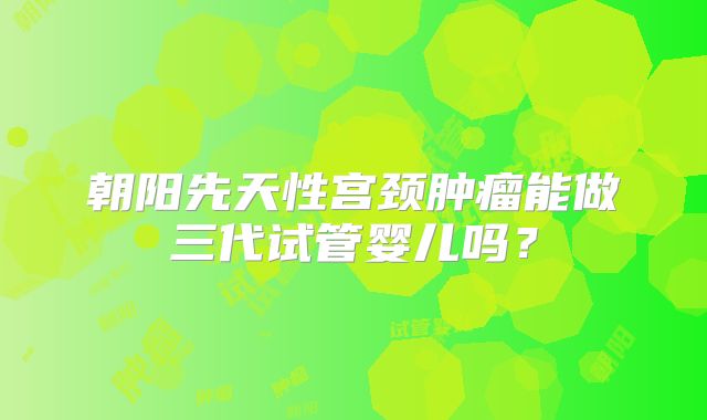 朝阳先天性宫颈肿瘤能做三代试管婴儿吗?