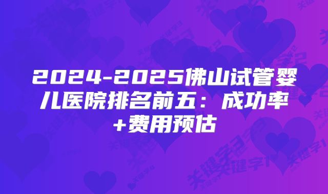 2024-2025佛山试管婴儿医院排名前五：成功率+费用预估