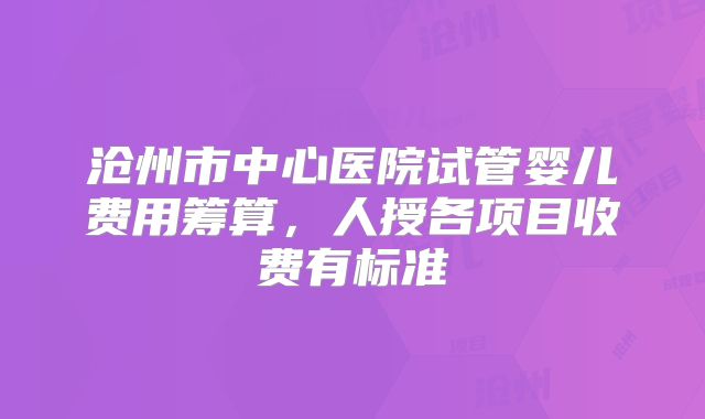 沧州市中心医院试管婴儿费用筹算,人授各项目收费有标准