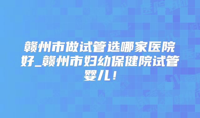 赣州市做试管选哪家医院好_赣州市妇幼保健院试管婴儿！