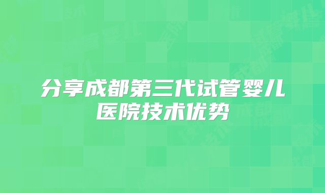 分享成都第三代试管婴儿医院技术优势