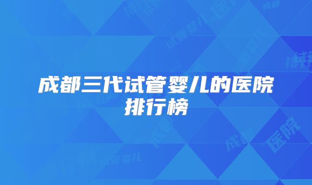 成都三代试管婴儿的医院排行榜