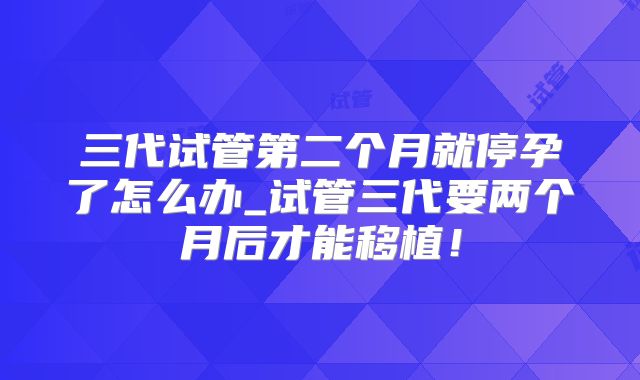 三代试管第二个月就停孕了怎么办_试管三代要两个月后才能移植！
