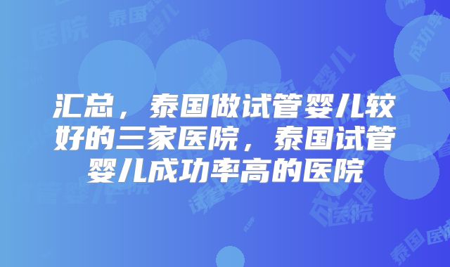 汇总，泰国做试管婴儿较好的三家医院，泰国试管婴儿成功率高的医院