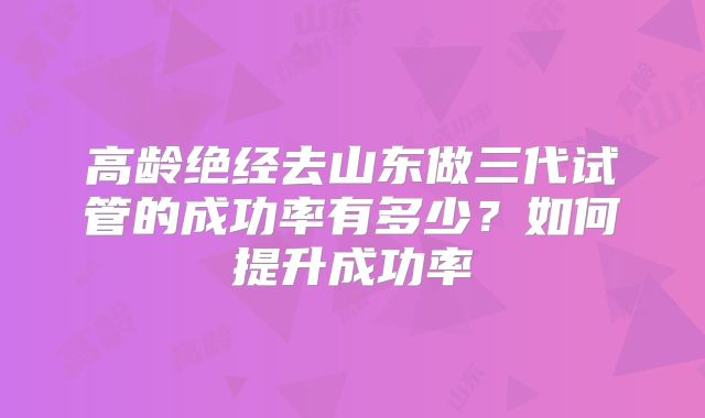高龄绝经去山东做三代试管的成功率有多少?如何提升成功率