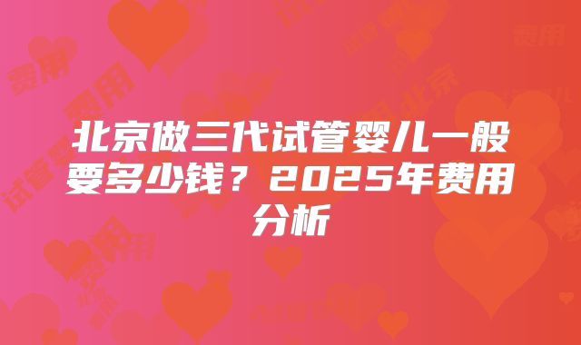 北京做三代试管婴儿一般要多少钱?2025年费用分析