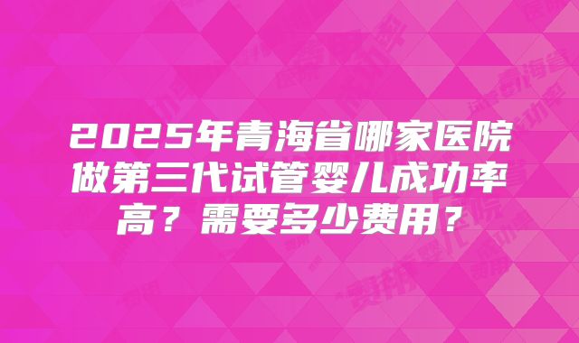 2025年青海省哪家医院做第三代试管婴儿成功率高？需要多少费用？