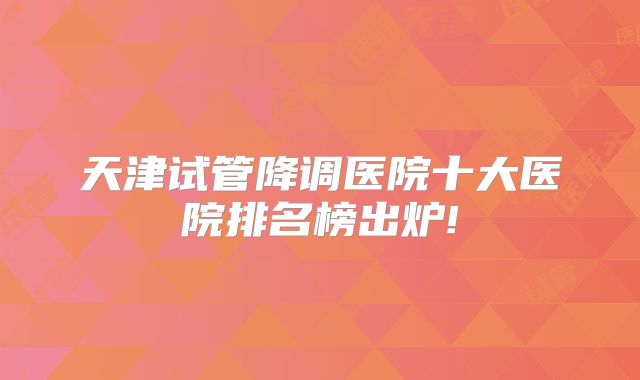 天津试管降调医院十大医院排名榜出炉!