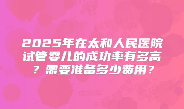 2025年在太和人民医院试管婴儿的成功率有多高？需要准备多少费用？
