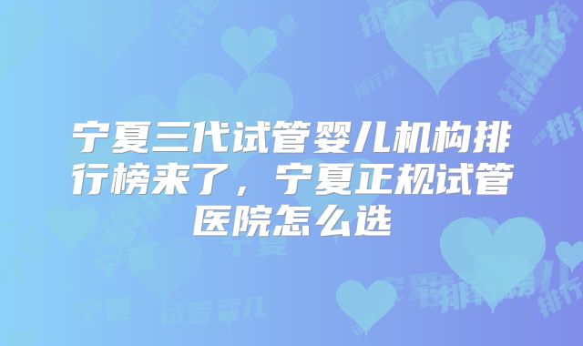 宁夏三代试管婴儿机构排行榜来了，宁夏正规试管医院怎么选