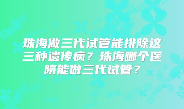 珠海做三代试管能排除这三种遗传病？珠海哪个医院能做三代试管？