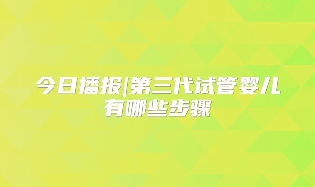 今日播报|第三代试管婴儿有哪些步骤