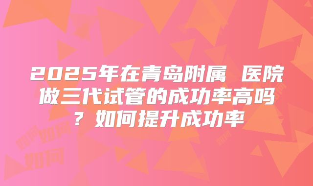 2025年在青岛附属 医院做三代试管的成功率高吗？如何提升成功率
