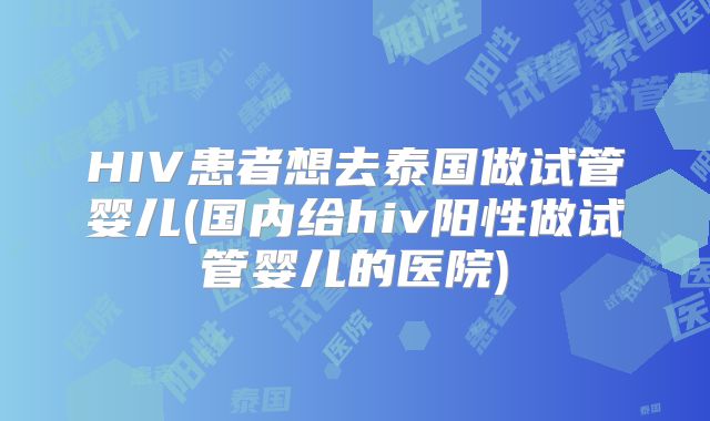 HIV患者想去泰国做试管婴儿(国内给hiv阳性做试管婴儿的医院)