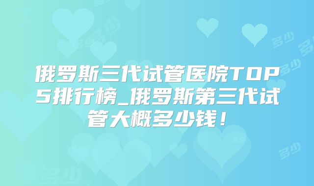 俄罗斯三代试管医院TOP5排行榜_俄罗斯第三代试管大概多少钱!
