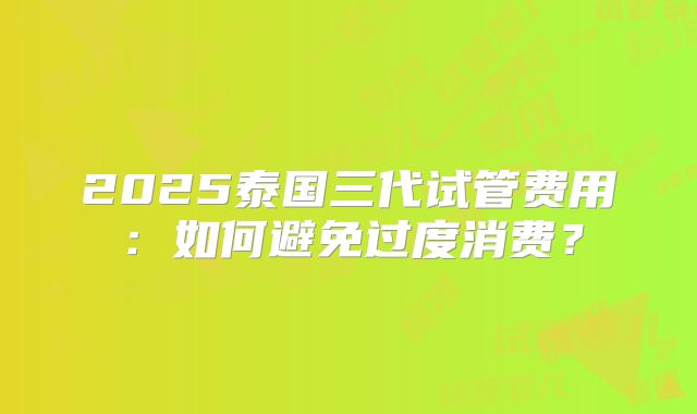2025泰国三代试管费用：如何避免过度消费？