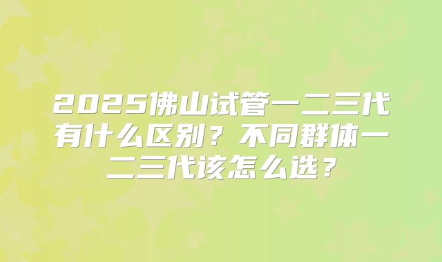 2025佛山试管一二三代有什么区别?不同群体一二三代该怎么选?