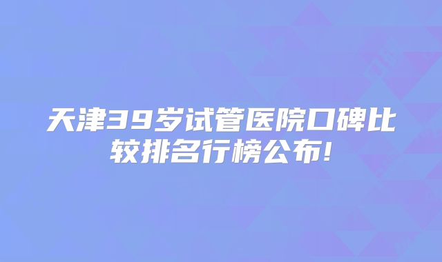 天津39岁试管医院口碑比较排名行榜公布!