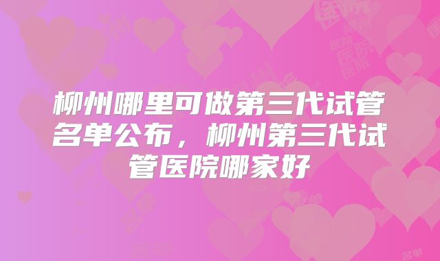 柳州哪里可做第三代试管名单公布，柳州第三代试管医院哪家好