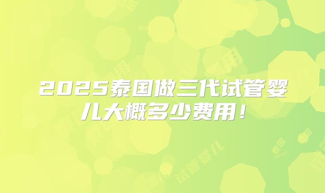 2025泰国做三代试管婴儿大概多少费用!