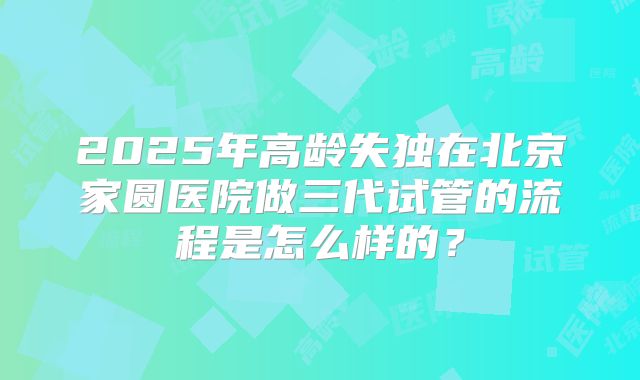 2025年高龄失独在北京家圆医院做三代试管的流程是怎么样的?