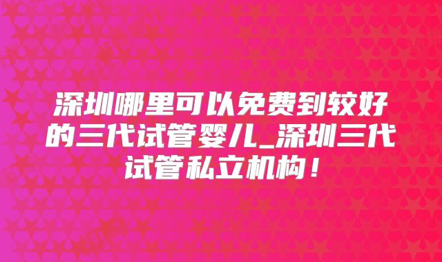 深圳哪里可以免费到较好的三代试管婴儿_深圳三代试管私立机构！