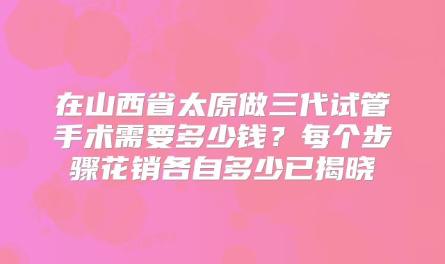 在山西省太原做三代试管手术需要多少钱？每个步骤花销各自多少已揭晓