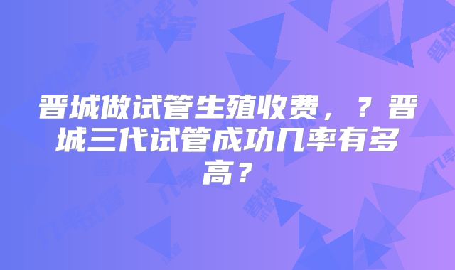晋城做试管生殖收费，？晋城三代试管成功几率有多高？