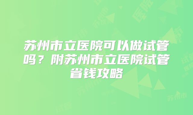 苏州市立医院可以做试管吗？附苏州市立医院试管省钱攻略
