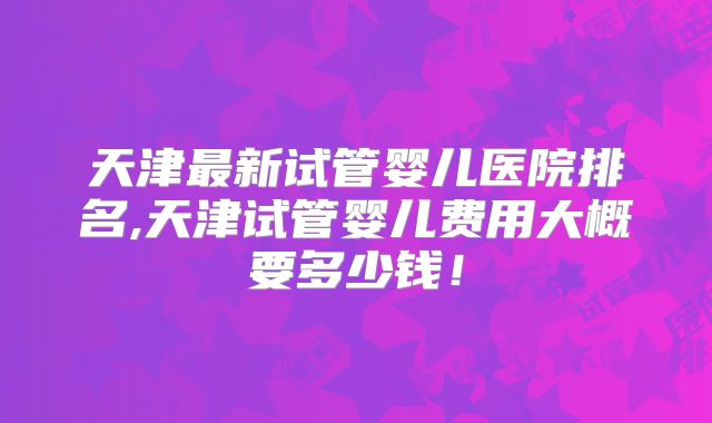 天津最新试管婴儿医院排名,天津试管婴儿费用大概要多少钱！
