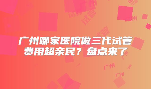 广州哪家医院做三代试管费用超亲民？盘点来了