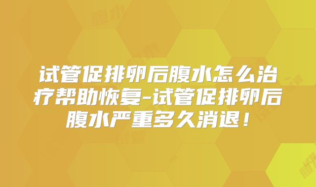 试管促排卵后腹水怎么治疗帮助恢复-试管促排卵后腹水严重多久消退！